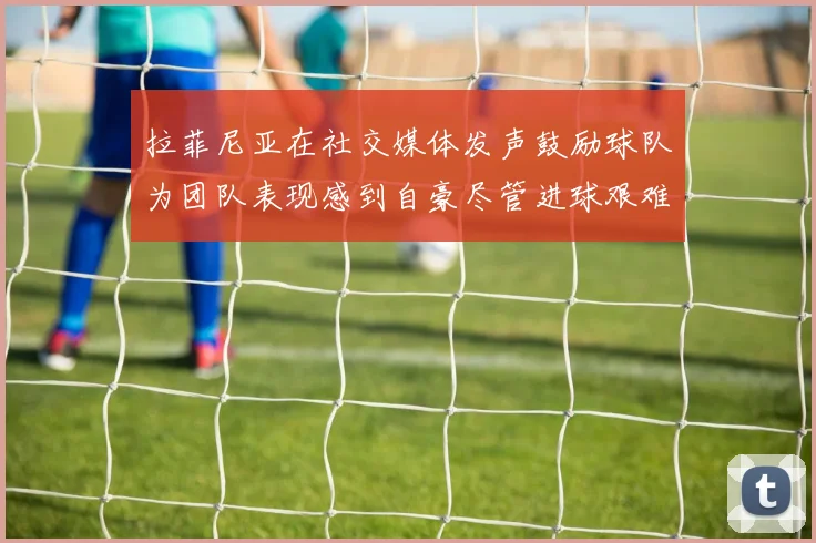 拉菲尼亚在社交媒体发声鼓励球队为团队表现感到自豪尽管进球艰难