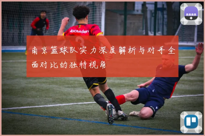 南京篮球队实力深度解析与对手全面对比的独特视角