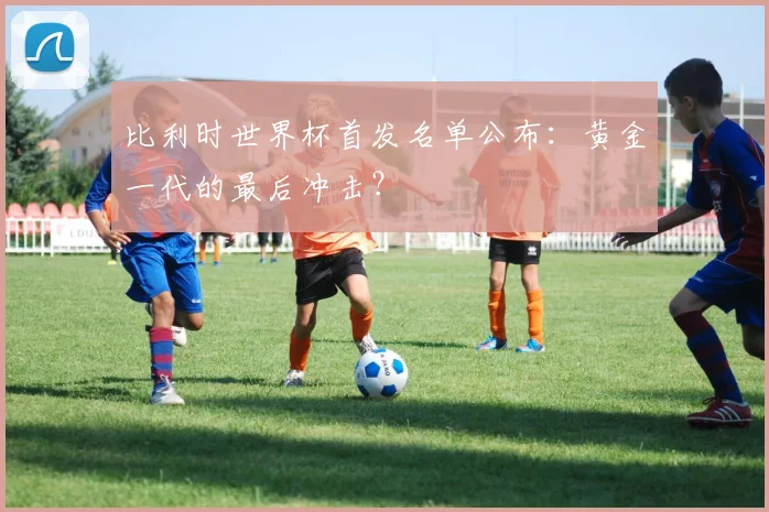 比利时世界杯首发名单公布：黄金一代的最后冲击？