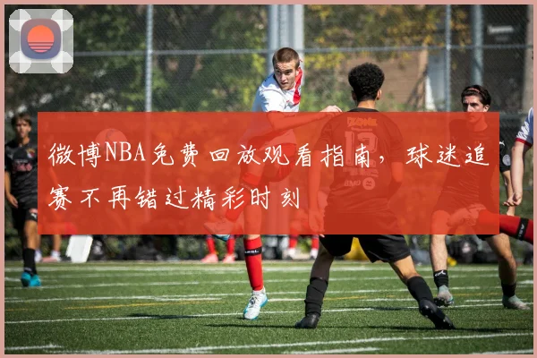 微博NBA免费回放观看指南，球迷追赛不再错过精彩时刻