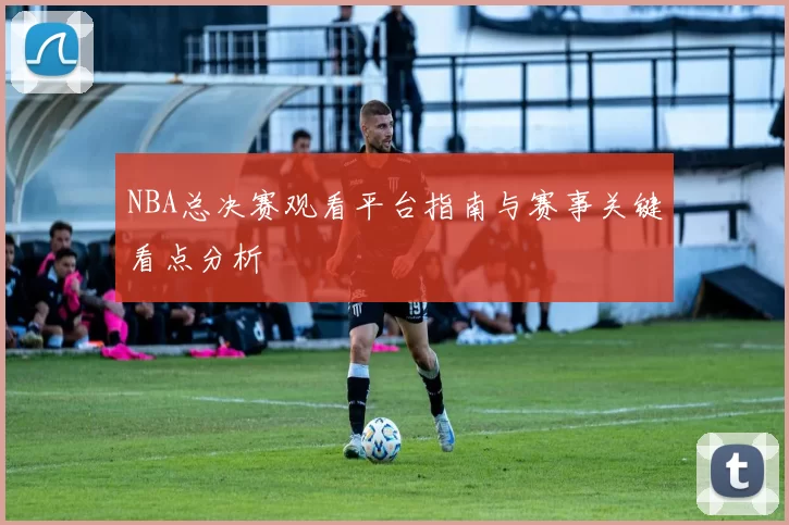 NBA总决赛观看平台指南与赛事关键看点分析