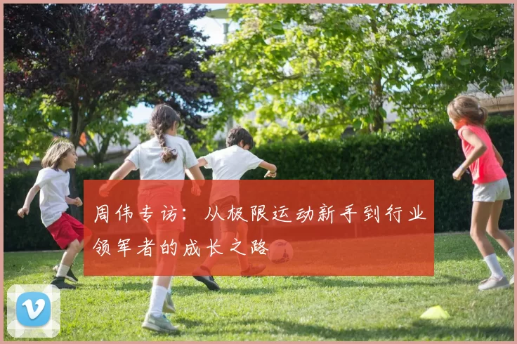周伟专访：从极限运动新手到行业领军者的成长之路