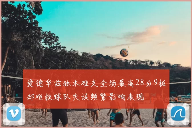 爱德华兹独木难支全场最高28分9板却难救球队失误频繁影响表现