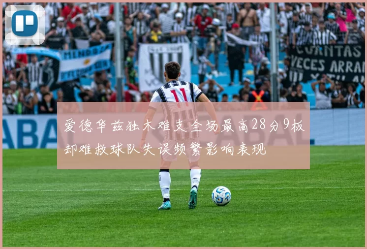爱德华兹独木难支全场最高28分9板却难救球队失误频繁影响表现