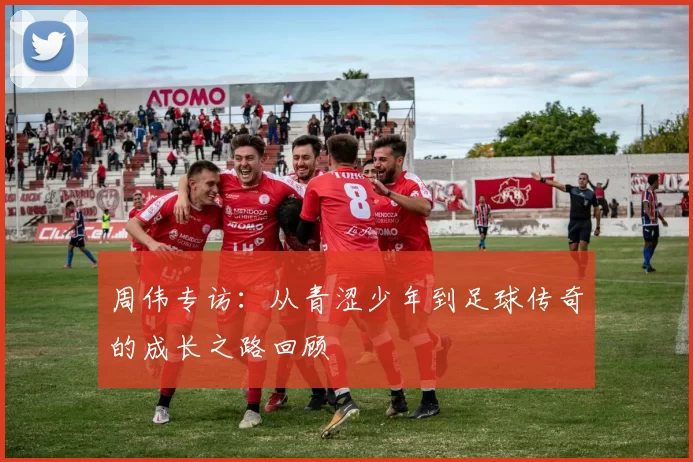 周伟专访：从青涩少年到足球传奇的成长之路回顾