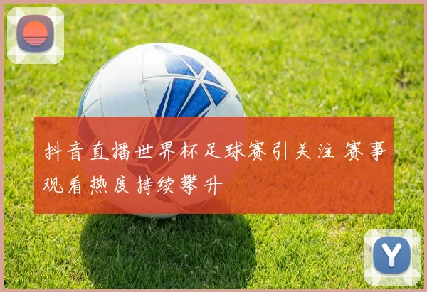 抖音直播世界杯足球赛引关注 赛事观看热度持续攀升