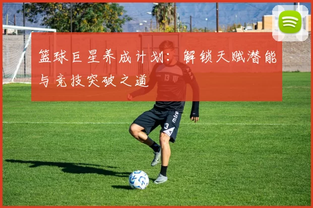 篮球巨星养成计划：解锁天赋潜能与竞技突破之道