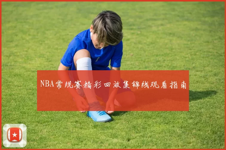 NBA常规赛精彩回放集锦线观看指南