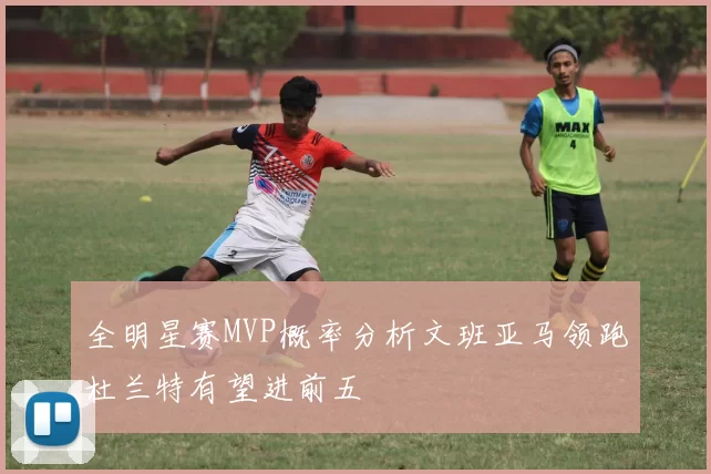 全明星赛MVP概率分析文班亚马领跑杜兰特有望进前五