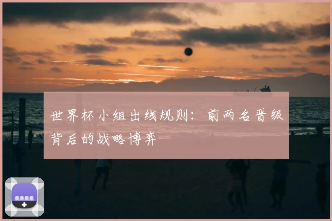 世界杯小组出线规则:前两名晋级背后的战略博弈