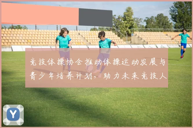 竞技体操协会推动体操运动发展与青少年培养计划，助力未来竞技人才成长