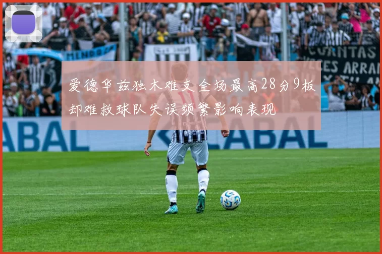 爱德华兹独木难支全场最高28分9板却难救球队失误频繁影响表现