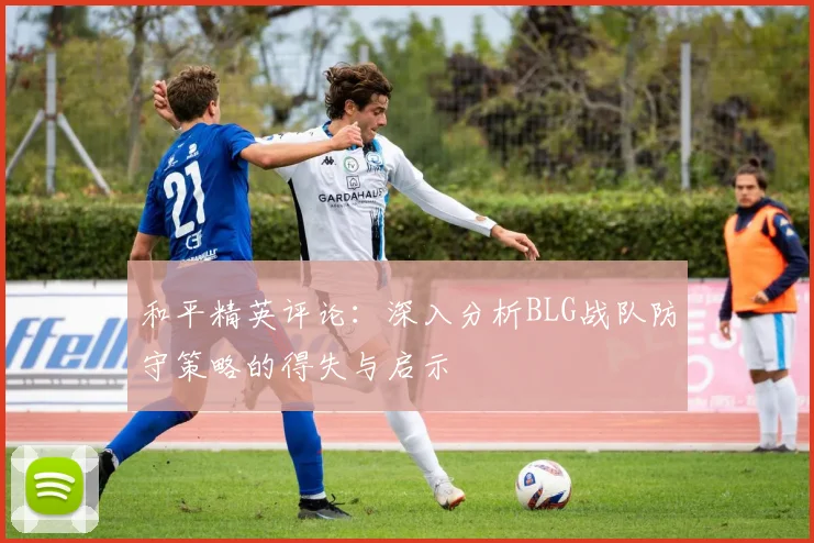 和平精英评论：深入分析BLG战队防守策略的得失与启示