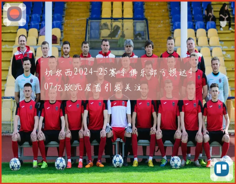 切尔西2024-25赛季俱乐部亏损达407亿欧元居首引发关注