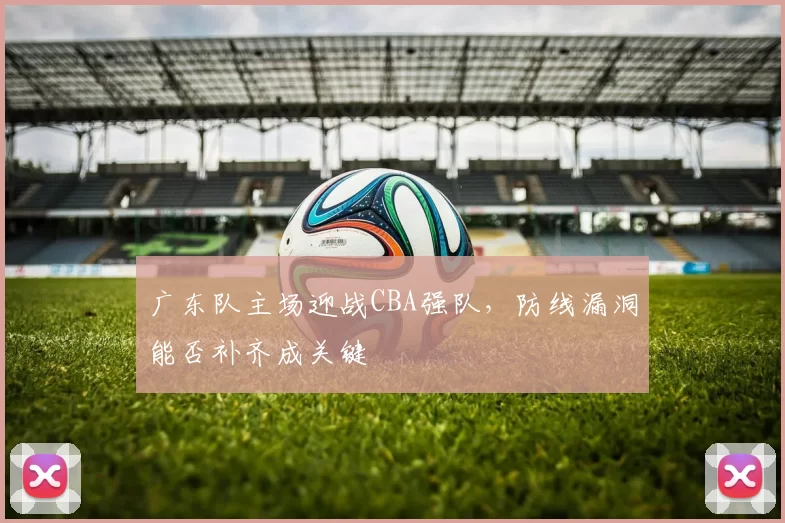广东队主场迎战CBA强队，防线漏洞能否补齐成关键