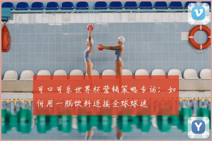 可口可乐世界杯营销策略专访:如何用一瓶饮料连接全球球迷