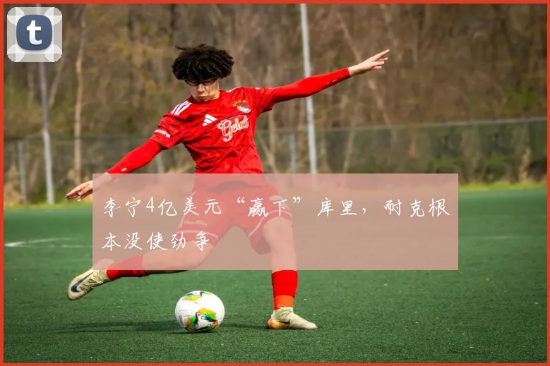 李宁4亿美元“赢下”库里,耐克根本没使劲争