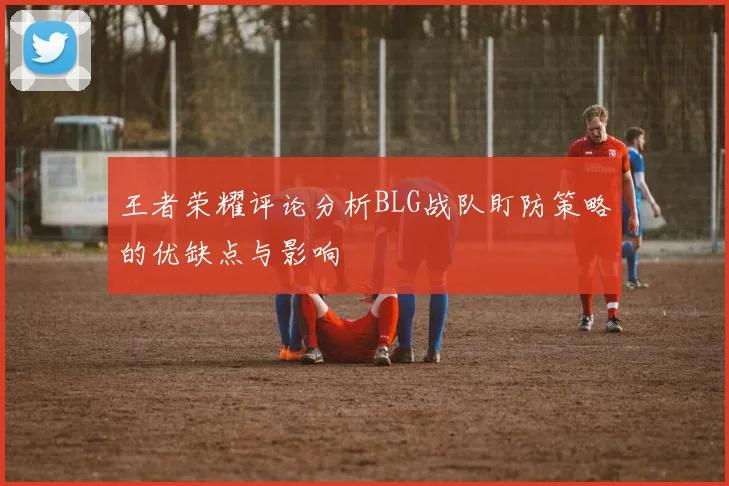 王者荣耀评论分析BLG战队盯防策略的优缺点与影响