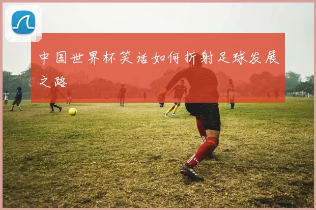 中国世界杯笑话如何折射足球发展之路