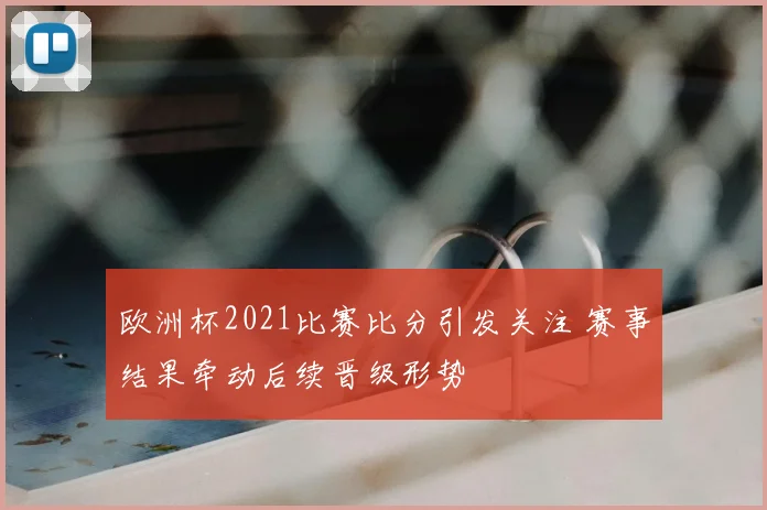 欧洲杯2021比赛比分引发关注 赛事结果牵动后续晋级形势