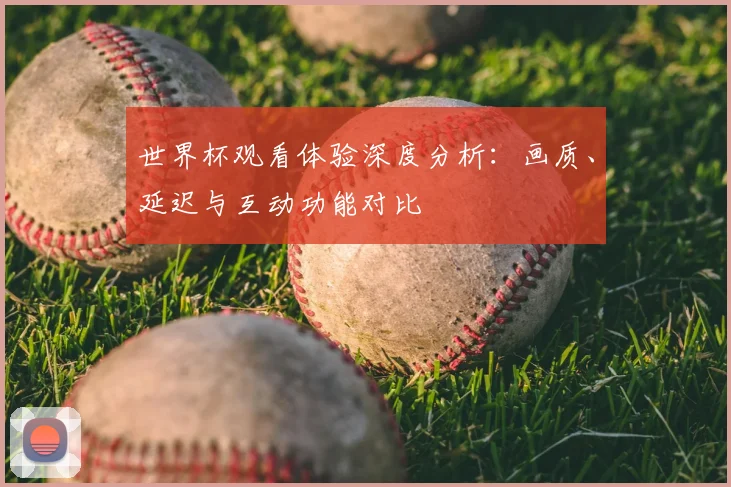 世界杯观看体验深度分析:画质、延迟与互动功能对比