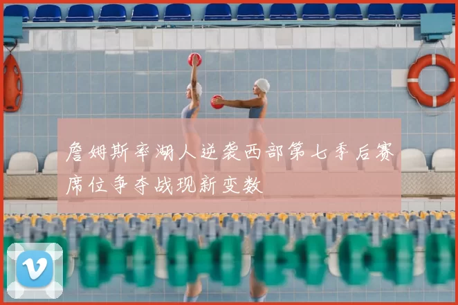 詹姆斯率湖人逆袭西部第七季后赛席位争夺战现新变数