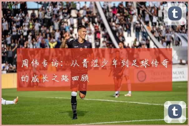 周伟专访：从青涩少年到足球传奇的成长之路回顾