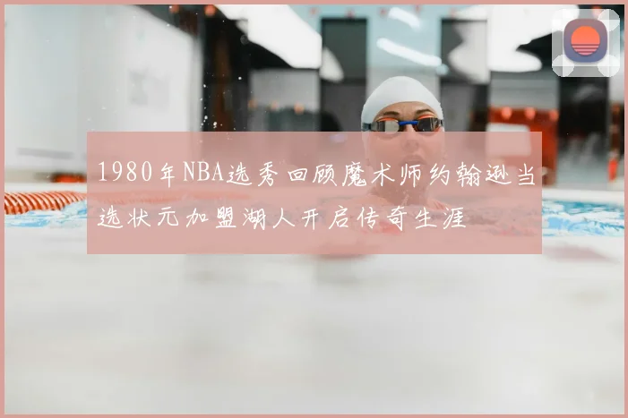 1980年NBA选秀回顾魔术师约翰逊当选状元加盟湖人开启传奇生涯