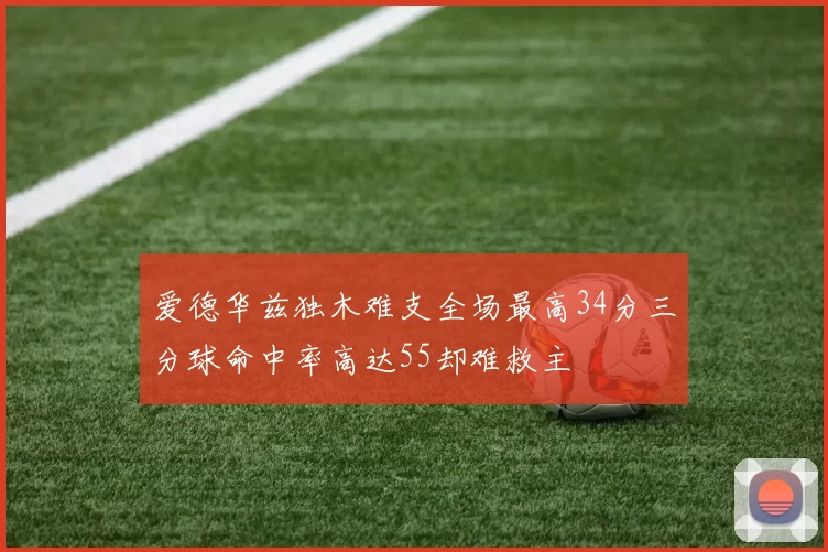爱德华兹独木难支全场最高34分三分球命中率高达55却难救主