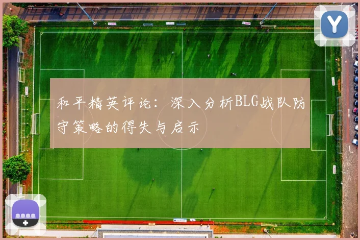 和平精英评论：深入分析BLG战队防守策略的得失与启示