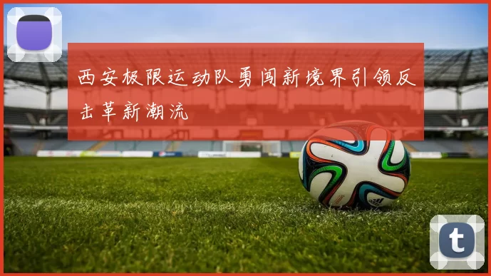 西安极限运动队勇闯新境界引领反击革新潮流