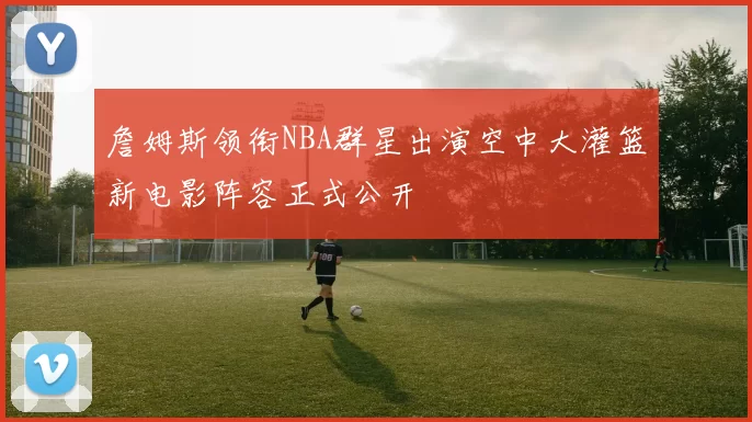 詹姆斯领衔NBA群星出演空中大灌篮新电影阵容正式公开