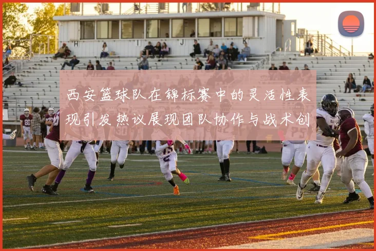 西安篮球队在锦标赛中的灵活性表现引发热议展现团队协作与战术创新