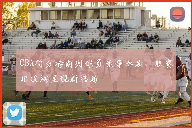 CBA得分榜前列球员竞争加剧，联赛进攻端呈现新格局