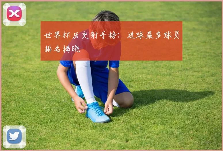 世界杯历史射手榜:进球最多球员排名揭晓