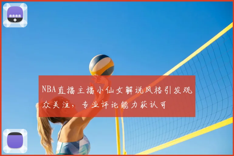 NBA直播主播小仙女解说风格引发观众关注，专业评论能力获认可