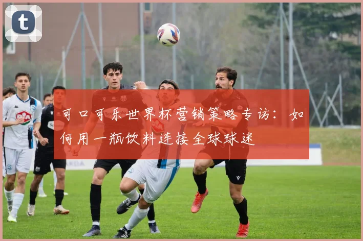 可口可乐世界杯营销策略专访:如何用一瓶饮料连接全球球迷
