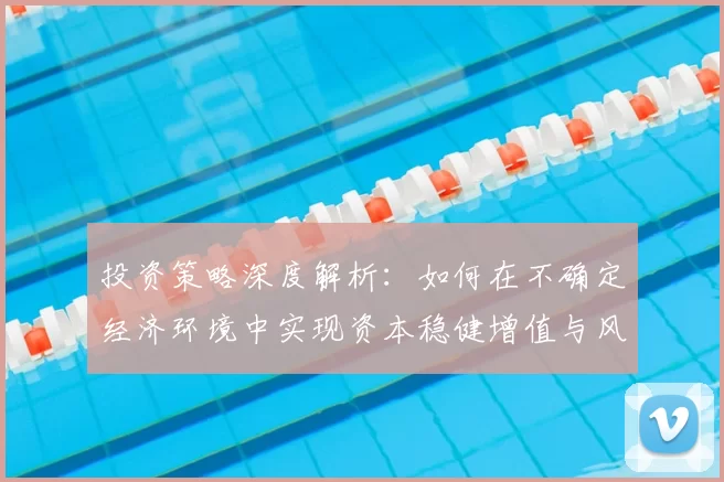 投资策略深度解析：如何在不确定经济环境中实现资本稳健增值与风险控制