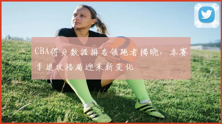 CBA得分数据排名领跑者揭晓,本赛季进攻格局迎来新变化