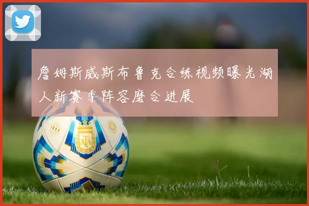 詹姆斯威斯布鲁克合练视频曝光湖人新赛季阵容磨合进展