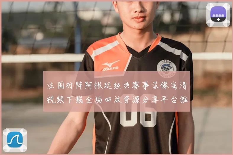 法国对阵阿根廷经典赛事录像高清视频下载全场回放资源分享平台推荐