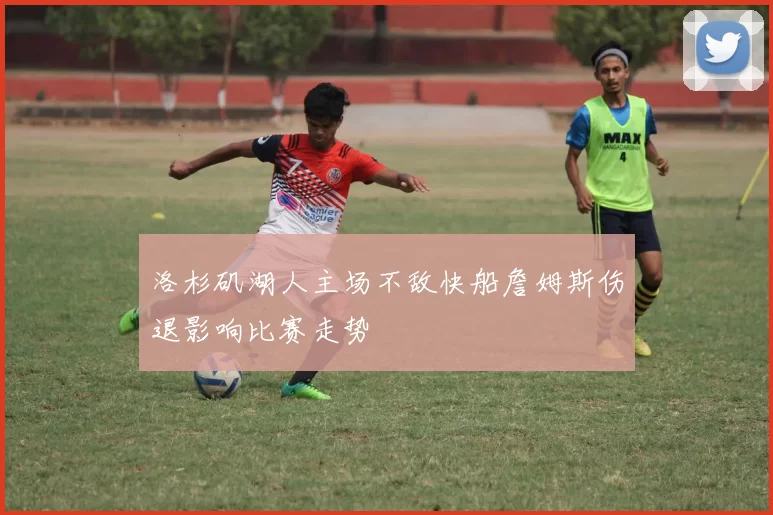 洛杉矶湖人主场不敌快船詹姆斯伤退影响比赛走势