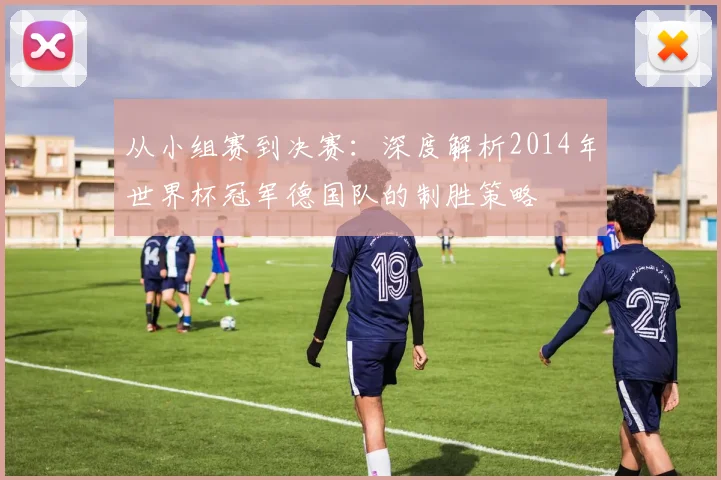 从小组赛到决赛：深度解析2014年世界杯冠军德国队的制胜策略