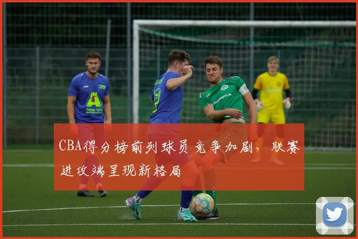 CBA得分榜前列球员竞争加剧，联赛进攻端呈现新格局