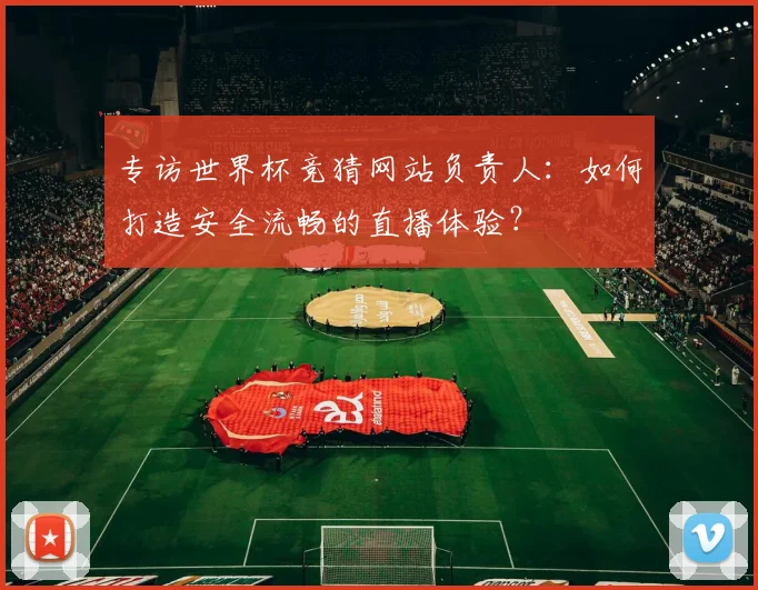 专访世界杯竞猜网站负责人：如何打造安全流畅的直播体验？