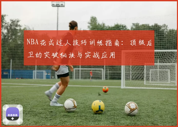 NBA花式过人技巧训练指南：顶级后卫的突破秘诀与实战应用