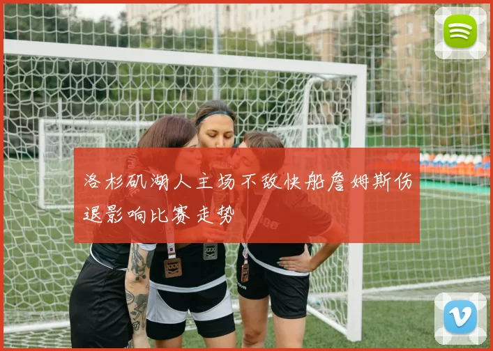 洛杉矶湖人主场不敌快船詹姆斯伤退影响比赛走势